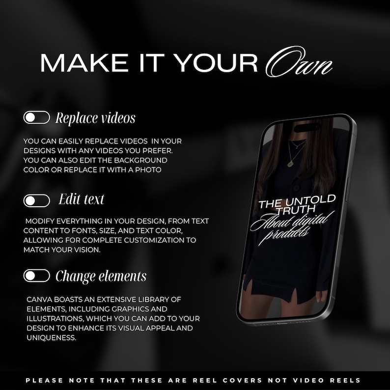 May include: A black and white graphic design with the text "MAKE IT YOUR OWN" in white.  Three white toggle switches with the text "Replace videos", "Edit text", and "Change elements" are shown.  Below each toggle switch is a description of the feature.  The image also shows a black smartphone with a white graphic design that says "THE UNTOLD TRUTH About digital products".