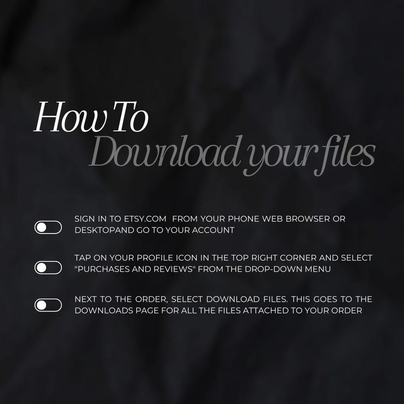 May include: A black and white graphic with instructions on how to download files from Etsy.com. The text reads: "How To Download your files" and includes three steps: "Sign in to Etsy.com from your phone web browser or desktop and go to your account", "Tap on your profile icon in the top right corner and select "Purchases and Reviews" from the drop-down menu", and "Next to the order, select Download files. This goes to the Downloads page for all the files attached to your order."