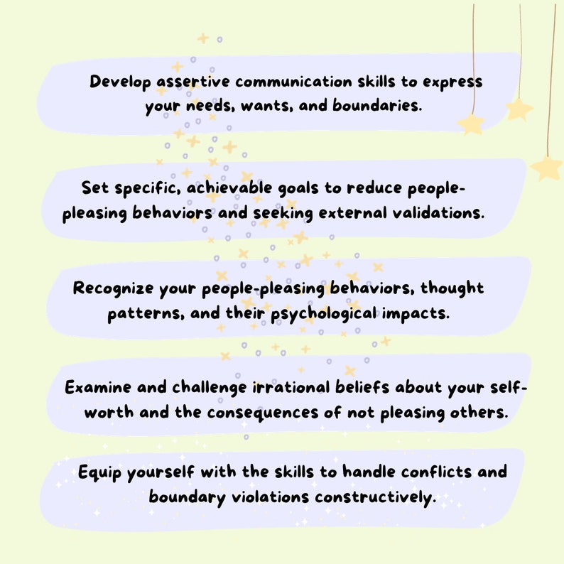 May include: A light purple graphic with five steps to help you stop people-pleasing. The steps are: Develop assertive communication skills to express your needs, wants, and boundaries. Set specific, achievable goals to reduce people-pleasing behaviors and seeking external validations. Recognize your people-pleasing behaviors, thought patterns, and their psychological impacts. Examine and challenge irrational beliefs about your self-worth and the consequences of not pleasing others. Equip yourself with the skills to handle conflicts and boundary violations constructively.