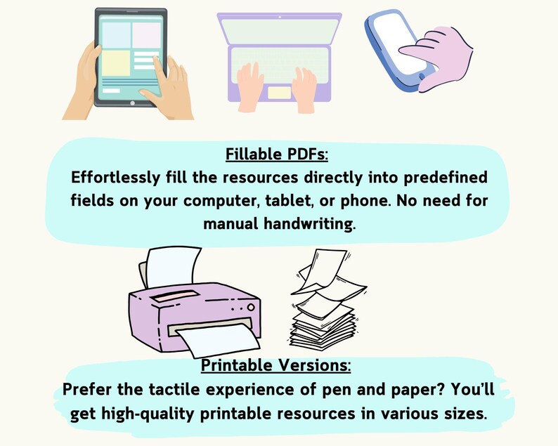May include: Illustration of a tablet, laptop, and smartphone, showing how to fill out digital forms. Below the devices, text reads "Fillable PDFs: Effortlessly fill the resources directly into predefined fields on your computer, tablet, or phone. No need for manual handwriting."  Below that, an illustration of a printer and a stack of paper with the text "Printable Versions: Prefer the tactile experience of pen and paper? You'll get high-quality printable resources in various sizes."