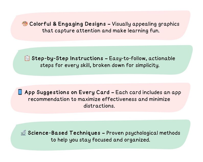 May include: Four colorful cards with icons and text describing features of a learning app. The first card is pink and features a paint palette icon and the text "Colorful & Engaging Designs - Visually appealing graphics that capture attention and make learning fun.". The second card is green and features a checklist icon and the text "Step-by-Step Instructions - Easy-to-follow, actionable steps for every skill, broken down for simplicity.". The third card is pink and features a smartphone icon and the text "App Suggestions on Every Card - Each card includes an app recommendation to maximize effectiveness and minimize distractions.". The fourth card is green and features a microscope icon and the text "Science-Based Techniques - Proven psychological methods to help you stay focused and organized."