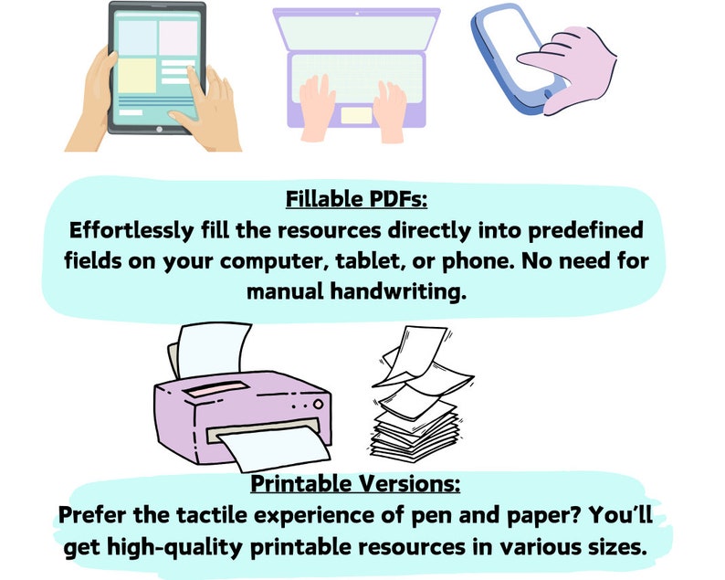 May include: Illustration of a tablet, laptop, and smartphone with hands interacting with each device. Below the devices, text reads "Fillable PDFs: Effortlessly fill the resources directly into predefined fields on your computer, tablet, or phone. No need for manual handwriting." Below the text, an illustration of a printer and a stack of paper. Below the illustrations, text reads "Printable Versions: Prefer the tactile experience of pen and paper? You'll get high-quality printable resources in various sizes."