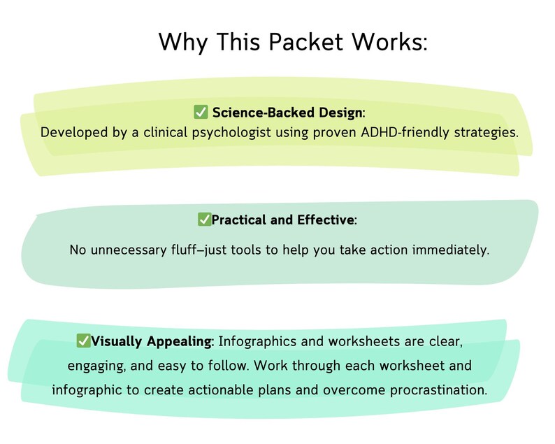 May include: A green and yellow graphic with the text "Why This Packet Works:" and three bullet points. The first bullet point is "Science-Backed Design: Developed by a clinical psychologist using proven ADHD-friendly strategies.". The second bullet point is "Practical and Effective: No unnecessary fluff-just tools to help you take action immediately.". The third bullet point is "Visually Appealing: Infographics and worksheets are clear, engaging, and easy to follow. Work through each worksheet and infographic to create actionable plans and overcome procrastination."