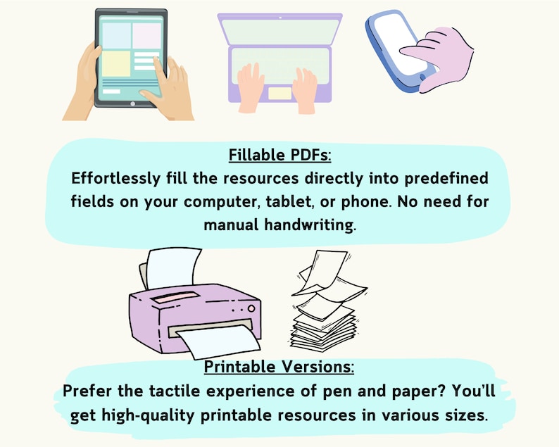 May include: Illustration of a tablet, laptop, and smartphone with hands interacting with each. Below the devices, a text box reads "Fillable PDFs: Effortlessly fill the resources directly into predefined fields on your computer, tablet, or phone. No need for manual handwriting." Below the text box, an illustration of a printer with a sheet of paper coming out of it and a stack of papers. Below the illustrations, a text box reads "Printable Versions: Prefer the tactile experience of pen and paper? You'll get high-quality printable resources in various sizes."