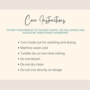 May include: Care instructions for a product. To keep your product in the best shape, the following care should be taken when laundering: Turn inside out for washing and drying, machine wash cold, tumble dry on low heat setting, do not bleach, do not dry clean, do not iron directly on design.