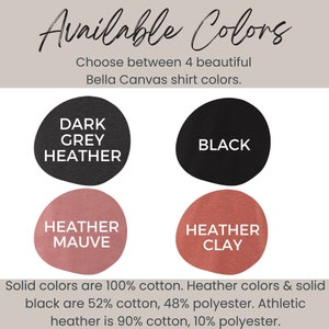 May include: Four Bella Canvas shirt color options: Dark Grey Heather, Black, Heather Mauve, and Heather Clay. Solid colors are 100% cotton. Heather colors and solid black are 52% cotton, 48% polyester. Athletic heather is 90% cotton, 10% polyester.