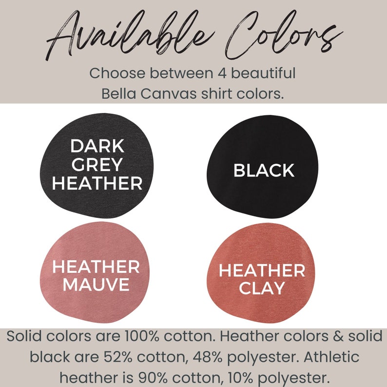 May include: Four Bella Canvas shirt color options: Dark Grey Heather, Black, Heather Mauve, and Heather Clay. Solid colors are 100% cotton. Heather colors and solid black are 52% cotton, 48% polyester. Athletic heather is 90% cotton, 10% polyester.