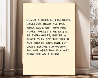 May include: A framed print with a cream-colored background and black text. The text reads, "NEVER APOLOGIZE FOR BEING OBSESSED. READ ALL DAY. WORK ALL NIGHT...POSITIVE OBSESSION IS A GIFT, DISGUISED AS A CURSE."