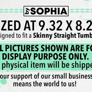 May include: A digital design for a skinny straight tumbler, sized at 9.32 inches by 8.22 inches. The design is for display purposes only and no physical item will be shipped. The text "SOPHIA" is at the top of the design. The text "SIZED AT 9.32 X 8.22" is in large black font. The text "Designed to fit a Skinny Straight Tumbler" is in smaller black font. The text "ALL PICTURES SHOWN ARE FOR DISPLAY PURPOSE ONLY." is in large black font. The text "No physical item will be shipped." is in smaller black font. The text "Your support of our small business means the world to us!" is in smaller black font.