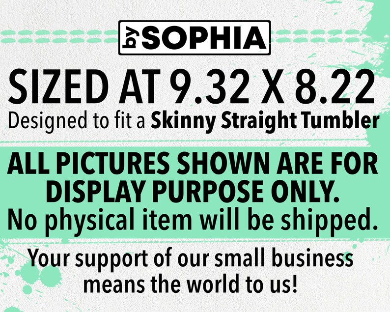 May include: A digital design for a skinny straight tumbler, sized at 9.32 inches by 8.22 inches. The design is for display purposes only and no physical item will be shipped. The text "SOPHIA" is at the top of the design. The text "SIZED AT 9.32 X 8.22" is in large black font. The text "Designed to fit a Skinny Straight Tumbler" is in smaller black font. The text "ALL PICTURES SHOWN ARE FOR DISPLAY PURPOSE ONLY." is in large black font. The text "No physical item will be shipped." is in smaller black font. The text "Your support of our small business means the world to us!" is in smaller black font.