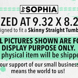 May include: A digital design for a skinny straight tumbler, sized at 9.32 inches by 8.22 inches. The design is for display purposes only and no physical item will be shipped. The text "SOPHIA" is at the top of the design. The text "SIZED AT 9.32 X 8.22" is in large black font. The text "Designed to fit a Skinny Straight Tumbler" is in smaller black font. The text "ALL PICTURES SHOWN ARE FOR DISPLAY PURPOSE ONLY." is in large black font. The text "No physical item will be shipped." is in smaller black font. The text "Your support of our small business means the world to us!" is in smaller black font.