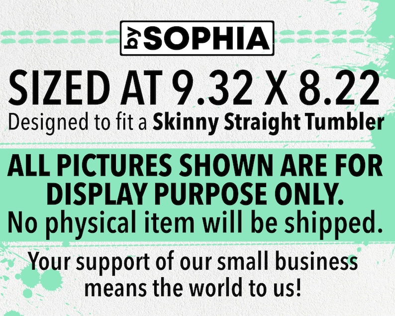 May include: A digital design for a skinny straight tumbler, sized at 9.32 inches by 8.22 inches. The design is for display purposes only and no physical item will be shipped. The text "SOPHIA" is at the top of the design. The text "SIZED AT 9.32 X 8.22" is in large black font. The text "Designed to fit a Skinny Straight Tumbler" is in smaller black font. The text "ALL PICTURES SHOWN ARE FOR DISPLAY PURPOSE ONLY." is in large black font. The text "No physical item will be shipped." is in smaller black font. The text "Your support of our small business means the world to us!" is in smaller black font.