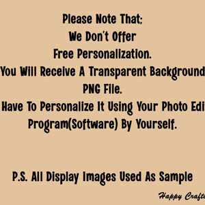 May include: Text on a beige background that reads: "Please Note That: We Don't Offer Free Personalization. You Will Receive A Transparent Background PNG File. You Have To Personalize It Using Your Photo Editing Program(Software) By Yourself. P.S. All Display Images Used As Sample Happy Crafting!"