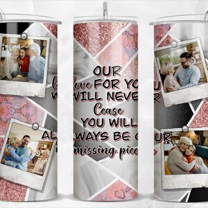 May include: A white tumbler with a black and pink geometric pattern. The tumbler features four photos of people, with the text "OUR love FOR YOU WILL NEVER Cease YOU WILL ALWAYS BE OUR missing piece" printed on the front.