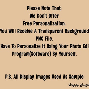 May include: Text on a beige background that reads: "Please Note That: We Don't Offer Free Personalization. You Will Receive A Transparent Background PNG File. You Have To Personalize It Using Your Photo Editing Program(Software) By Yourself. P.S. All Display Images Used As Sample Happy Crafting!"