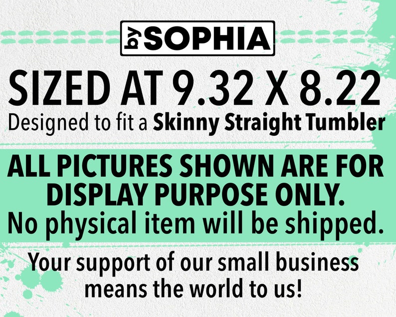 May include: A digital design for a skinny straight tumbler, sized at 9.32 inches by 8.22 inches. The design is for display purposes only and no physical item will be shipped. The text "SOPHIA" is at the top of the design. The text "SIZED AT 9.32 X 8.22" is in large black font. The text "Designed to fit a Skinny Straight Tumbler" is in smaller black font. The text "ALL PICTURES SHOWN ARE FOR DISPLAY PURPOSE ONLY." is in large black font. The text "No physical item will be shipped." is in smaller black font. The text "Your support of our small business means the world to us!" is in smaller black font.
