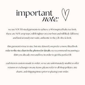 May include: Text on a white background that reads "important note:" followed by information about sizing and ordering for a custom-made garment. The text reads: "We use YOUTH sized garments to achieve a 90s inspired baby tee look. These are NOT crop tops, will fit tighter on your bust and will likely fall loose and land around your waist, authentic to the y2k vibe & look. This garment is true to size, but size down if you prefer a more fitted look. Refer to the size chart in the photos for details, we recommend measuring a shirt you already own and love in order to get the perfect fit. Each item is custom made to order, so we are unfortunately unable to offer returns or exchanges on any items. Please refer to all shop policies, size charts, and shipping times prior to placing your order."