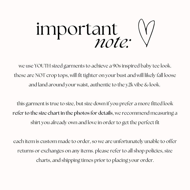 May include: Text on a white background that reads "important note:" followed by information about sizing and ordering for a custom-made garment. The text reads: "We use YOUTH sized garments to achieve a 90s inspired baby tee look. These are NOT crop tops, will fit tighter on your bust and will likely fall loose and land around your waist, authentic to the y2k vibe & look. This garment is true to size, but size down if you prefer a more fitted look. Refer to the size chart in the photos for details, we recommend measuring a shirt you already own and love in order to get the perfect fit. Each item is custom made to order, so we are unfortunately unable to offer returns or exchanges on any items. Please refer to all shop policies, size charts, and shipping times prior to placing your order."