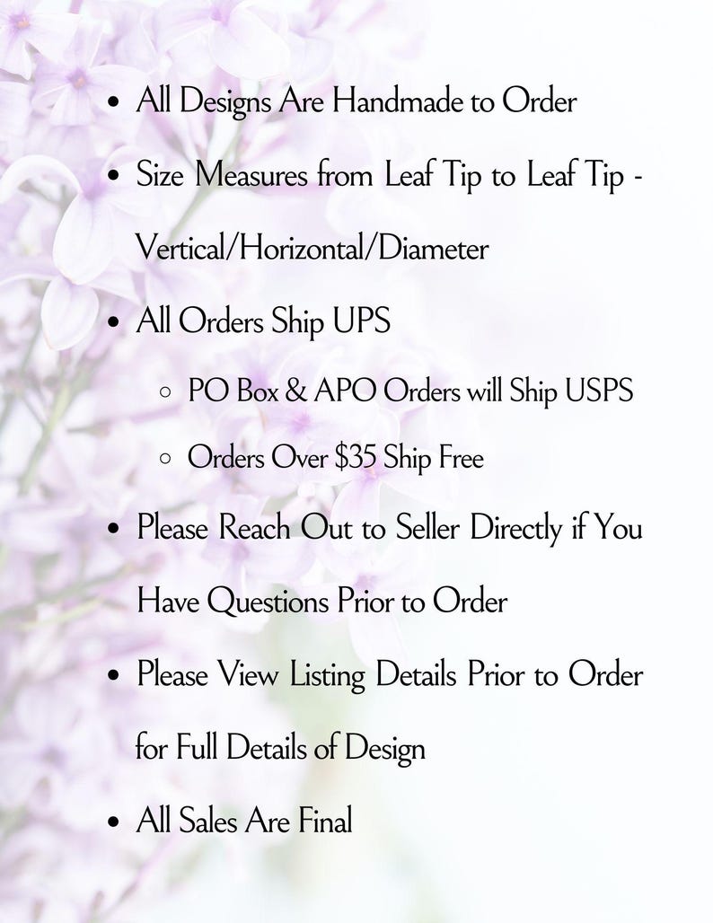 May include: A white informational graphic with light purple floral background elements. The text reads: All Designs Are Handmade to Order, Size Measures from Leaf Tip to Leaf Tip - Vertical/Horizontal/Diameter, All Orders Ship UPS, PO Box & APO Orders will Ship USPS, Orders Over $35 Ship Free, Please Reach Out to Seller Directly if You Have Questions Prior to Order, Please View Listing Details Prior to Order for Full Details of Design, All Sales Are Final.