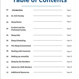 May include: Table of Contents for a book about sleep. The topics include introduction, sleep basics, cortisol and the prefrontal cortex, sleep aids, sleep scheduling, the sleep environment, dealing with insomnia, waking up smoothly, sleep by the numbers, advice for shift workers, and additional resources.
