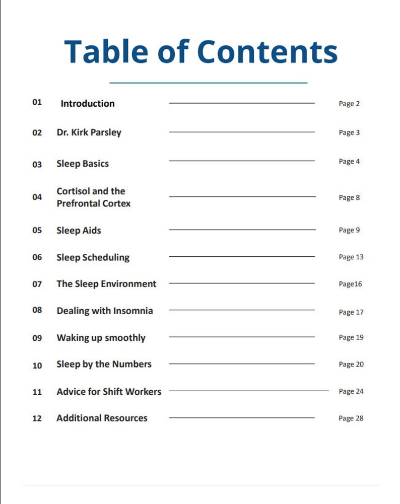May include: Table of Contents for a book about sleep. The topics include introduction, sleep basics, cortisol and the prefrontal cortex, sleep aids, sleep scheduling, the sleep environment, dealing with insomnia, waking up smoothly, sleep by the numbers, advice for shift workers, and additional resources.