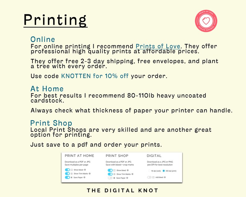 May include: A guide to printing options for digital designs, including online printing services, at-home printing, and local print shops. The guide recommends Prints of Love for online printing and 80-110lb heavy uncoated cardstock for at-home printing. It also suggests using the code KNOTTEN for 10% off your order.
