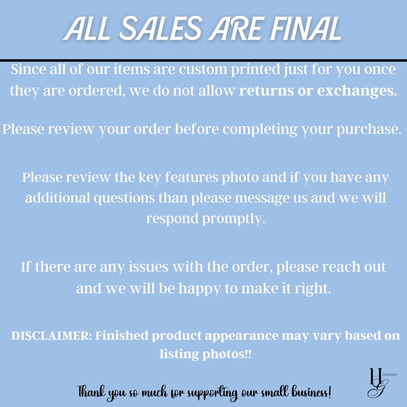 May include: A blue background with white text that reads "ALL SALES ARE FINAL". The text below explains that all items are custom printed and that returns or exchanges are not allowed. The text also encourages customers to review their order before completing their purchase. The text also encourages customers to contact the seller if they have any questions. The text also includes a disclaimer that finished product appearance may vary based on listing photos. The text ends with a thank you to customers for supporting the small business.