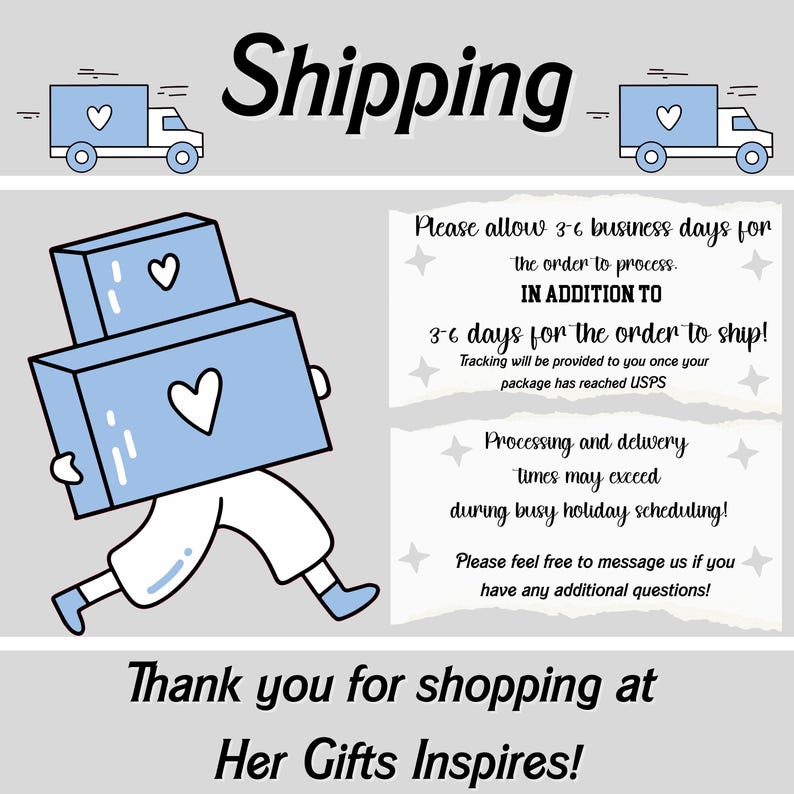May include: Illustration of a person carrying boxes with hearts on them. Text reads: "Shipping. Please allow 3-6 business days for the order to process. In addition to 3-6 days for the order to ship! Tracking will be provided to you once your package has reached USPS. Processing and delivery times may exceed during busy holiday scheduling! Please feel free to message us if you have any additional questions! Thank you for shopping at Her Gifts Inspires!"