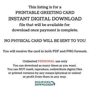 May include: Printable greeting card digital download. This listing is for a printable greeting card that is available for instant download once payment is complete. No physical card will be sent to you. You will receive the card in both PDF and PNG formats. Unlimited personal use only. You can download as many times as you want. You can not resell, reproduce, redistribute digital files or printed versions by any means (physical or online) or profit from them in any way. Digipixel Downloads.