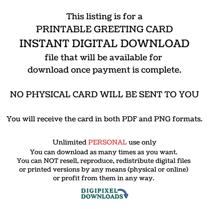 May include: Printable greeting card digital download. This listing is for a printable greeting card that is available for instant download once payment is complete. No physical card will be sent to you. You will receive the card in both PDF and PNG formats. Unlimited personal use only. You can download as many times as you want. You can not resell, reproduce, redistribute digital files or printed versions by any means (physical or online) or profit from them in any way. Digipixel Downloads.