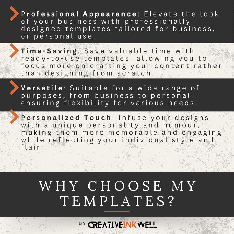 May include: A graphic with a black background and orange arrows pointing to the right. The text reads "Professional Appearance: Elevate the look of your business with professionally designed templates tailored for business, or personal use." "Time-Saving: Save valuable time with ready-to-use templates, allowing you to focus more on crafting your content rather than designing from scratch." "Versatile: Suitable for a wide range of purposes, from business to personal, ensuring flexibility for various needs." "Personalized Touch: Infuse your designs with a unique personality and humour, making them more memorable and engaging while reflecting your individual style and flair."  "WHY CHOOSE MY TEMPLATES?"  "BY CREATIVEINKWELL"