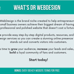 May include: A teal and white graphic with the text "WHAT'S DR WEBDESIGN" in white. The text below explains that DrWebDesign is a brand niche created to help entrepreneurs and small business owners achieve their biggest dream of having a professional and polished website that doesn't cost a fortune. The text continues to explain that they provide easy step-by-step digital products, resources, and web design services so you can create a stunning online presence that stands out and converts visitors into customers. The text concludes with "It's time to grow your audience, increase your leads and sales, and build a loyal community of fans and customers. Start today!" and "BONUS: OVER 100 KEY WEBSITE TERMS FOR FREE".