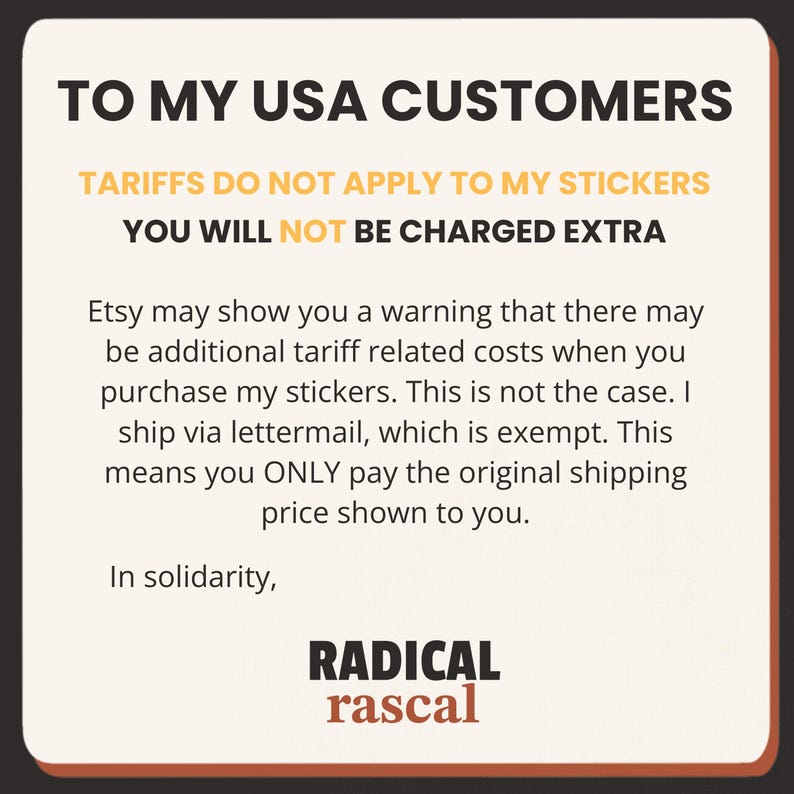 May include: A square informational graphic with a cream background and dark brown border. The text reads: TO MY USA CUSTOMERS, TARIFFS DO NOT APPLY TO MY STICKERS, YOU WILL NOT BE CHARGED EXTRA. It explains Etsy tariff warnings and concludes with RADICAL rascal.