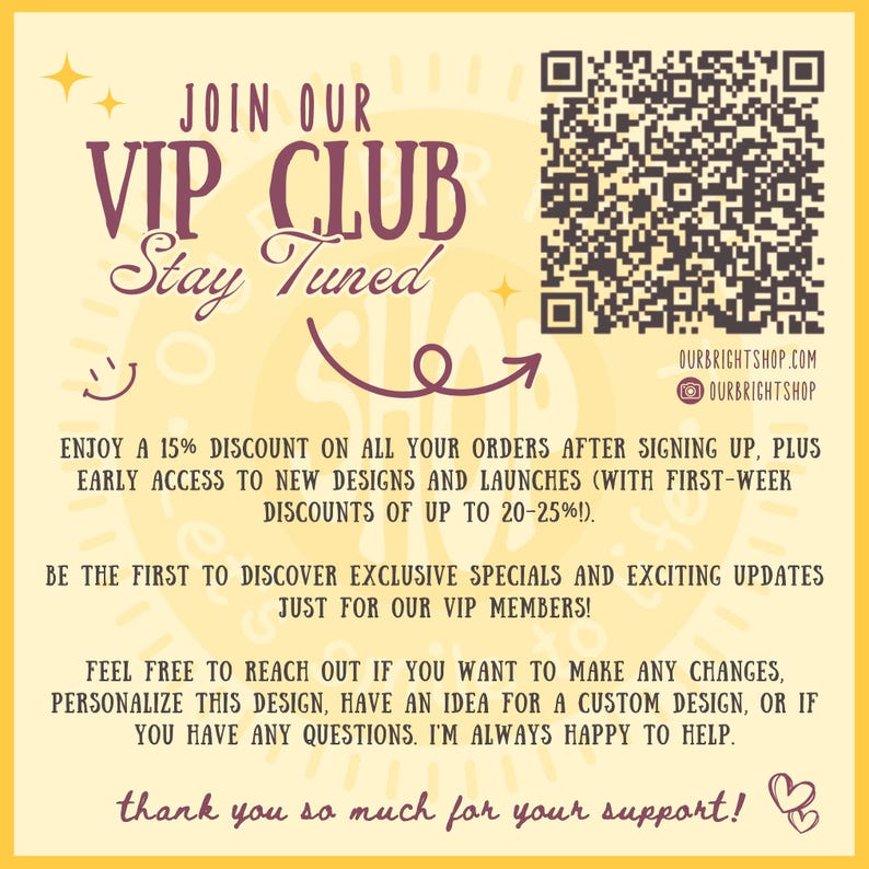 May include: A yellow and white graphic with the text "JOIN OUR VIP CLUB Stay Tuned" and a QR code. The graphic also includes a smiley face and a purple arrow. The text "ENJOY A 15% DISCOUNT ON ALL YOUR ORDERS AFTER SIGNING UP, PLUS EARLY ACCESS TO NEW DESIGNS AND LAUNCHES (WITH FIRST-WEEK DISCOUNTS OF UP TO 20-25%!). BE THE FIRST TO DISCOVER EXCLUSIVE SPECIALS AND EXCITING UPDATES JUST FOR OUR VIP MEMBERS! FEEL FREE TO REACH OUT IF YOU WANT TO MAKE ANY CHANGES, PERSONALIZE THIS DESIGN, HAVE AN IDEA FOR A CUSTOM DESIGN, OR IF YOU HAVE ANY QUESTIONS. I'M ALWAYS HAPPY TO HELP. thank you so much for your support!" is also included.