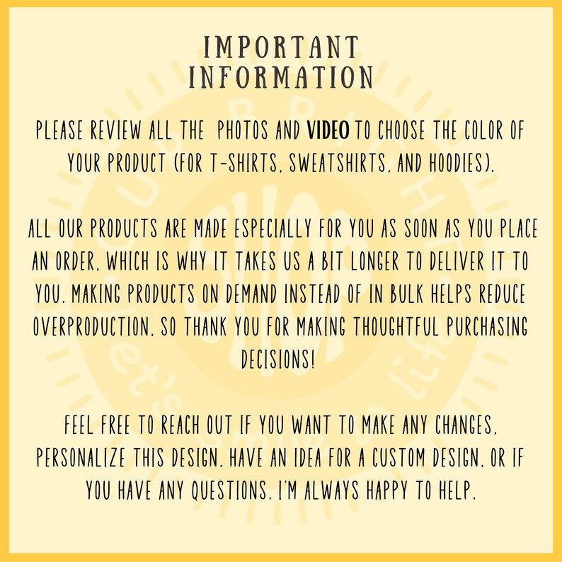 May include: Important information about ordering custom t-shirts, sweatshirts, and hoodies. The text says to review all the photos and video to choose the color of your product. It also says that all products are made especially for you as soon as you place an order, which is why it takes a bit longer to deliver. Making products on demand instead of in bulk helps reduce overproduction. The text also says to feel free to reach out if you want to make any changes, personalize the design, or have an idea for a custom design. The text ends by saying that the seller is always happy to help.