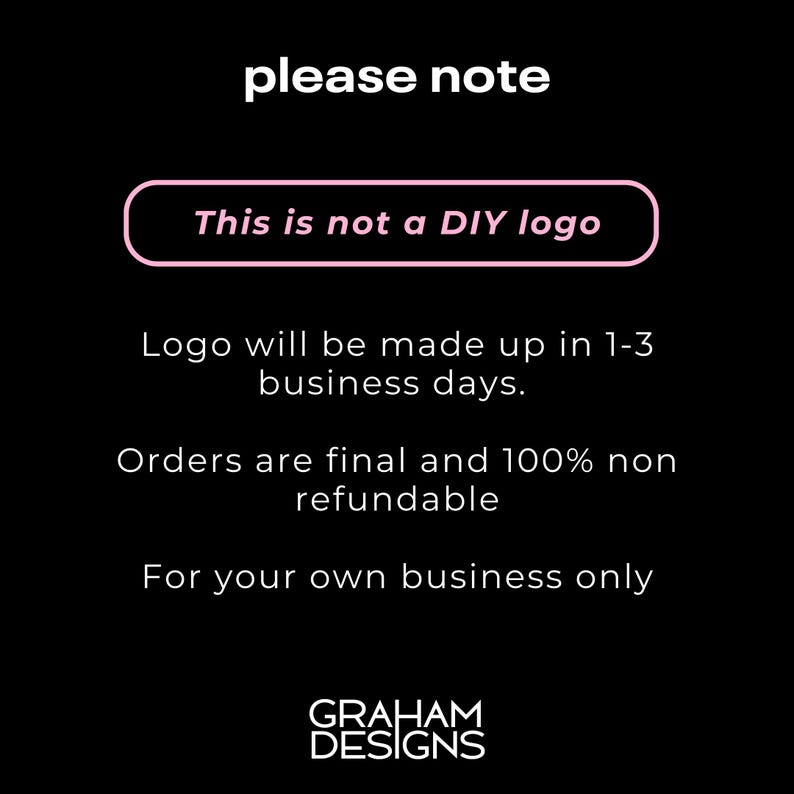 May include: Black and white text on a black background with the words "please note" in large white letters. A pink rectangle with the text "This is not a DIY logo" is below the text. The text "Logo will be made up in 1-3 business days." is below the pink rectangle. The text "Orders are final and 100% non refundable" is below the previous text. The text "For your own business only" is below the previous text. The text "GRAHAM DESIGNS" is at the bottom of the image.