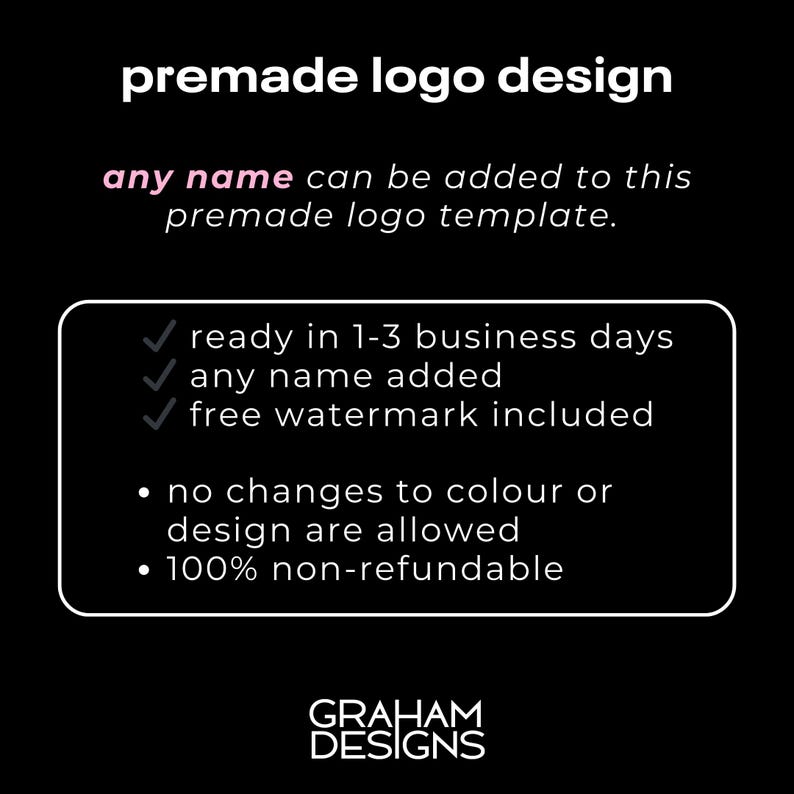 May include: Black and white text on a black background. The text reads "premade logo design" and "any name can be added to this premade logo template."  A white box with a black border contains a checklist with three checkmarks and the text "ready in 1-3 business days", "any name added", and "free watermark included".  Below the checklist, the text reads "no changes to colour or design are allowed" and "100% non-refundable".  The text "GRAHAM DESIGNS" is at the bottom of the image.