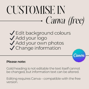 May include: A graphic with instructions on how to customize a design in Canva. The text reads "CUSTOMISE IN Canva (free)". The graphic lists four ways to customize a design: Edit background colours, Add your logo, Add your own photos, and Change information. The graphic also includes the text "Please note: Gold heading is not editable the text itself cannot be changed, but information text can be altered. Editing requires Canva - compatible with the free version."