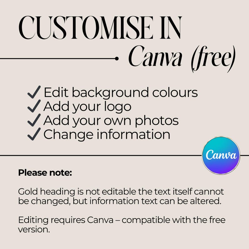 May include: A graphic with instructions on how to customize a design in Canva. The text reads "CUSTOMISE IN Canva (free)". The graphic lists four ways to customize a design: Edit background colours, Add your logo, Add your own photos, and Change information. The graphic also includes the text "Please note: Gold heading is not editable the text itself cannot be changed, but information text can be altered. Editing requires Canva - compatible with the free version."