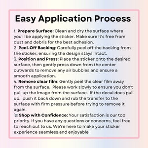 May include: A pink and white graphic with the text "Easy Application Process" and a list of four steps for applying a sticker. The steps include preparing the surface, peeling off the backing, positioning and pressing, and removing the clear film. The graphic also includes the text "Shop with Confidence: Your satisfaction is our top priority. If you have any questions or concerns, feel free to reach out to us. We're here to make your sticker experience seamless and enjoyable."