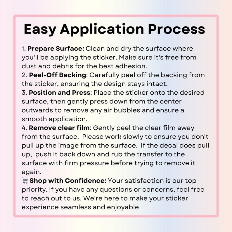 May include: A pink and white graphic with the text "Easy Application Process" and a list of four steps for applying a sticker. The steps include preparing the surface, peeling off the backing, positioning and pressing, and removing the clear film. The graphic also includes the text "Shop with Confidence: Your satisfaction is our top priority. If you have any questions or concerns, feel free to reach out to us. We're here to make your sticker experience seamless and enjoyable."