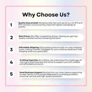 May include: A graphic with five numbered points highlighting reasons to choose a business. The graphic has a pink and white background with a pink border. The text reads: "Why Choose Us?"  1. Quality Guaranteed: We personally test and use all our UV DTF and DTF transfers to ensure they meet the highest standards of quality. 2. Best Prices: We offer competitive prices, helping you get top-quality transfers without breaking the bank. 3. Affordable Shipping: Enjoy great products with no crazy shipping costs, making it easier to budget for your crafting needs plus free shipping when you spend $35. 4. Crafting Expertise: As crafters, we understand the challenges of running a small business and strive to support you with reliable and affordable products. 5. Small Business Support: Buying from our shop means supporting a small, family-run business dedicated to providing excellent customer service and high-quality products.