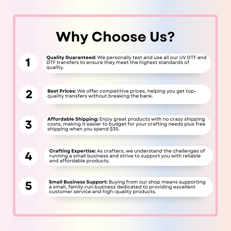 May include: A graphic with five numbered points highlighting reasons to choose a business. The graphic has a pink and white background with a pink border. The text reads: "Why Choose Us?"  1. Quality Guaranteed: We personally test and use all our UV DTF and DTF transfers to ensure they meet the highest standards of quality. 2. Best Prices: We offer competitive prices, helping you get top-quality transfers without breaking the bank. 3. Affordable Shipping: Enjoy great products with no crazy shipping costs, making it easier to budget for your crafting needs plus free shipping when you spend $35. 4. Crafting Expertise: As crafters, we understand the challenges of running a small business and strive to support you with reliable and affordable products. 5. Small Business Support: Buying from our shop means supporting a small, family-run business dedicated to providing excellent customer service and high-quality products.