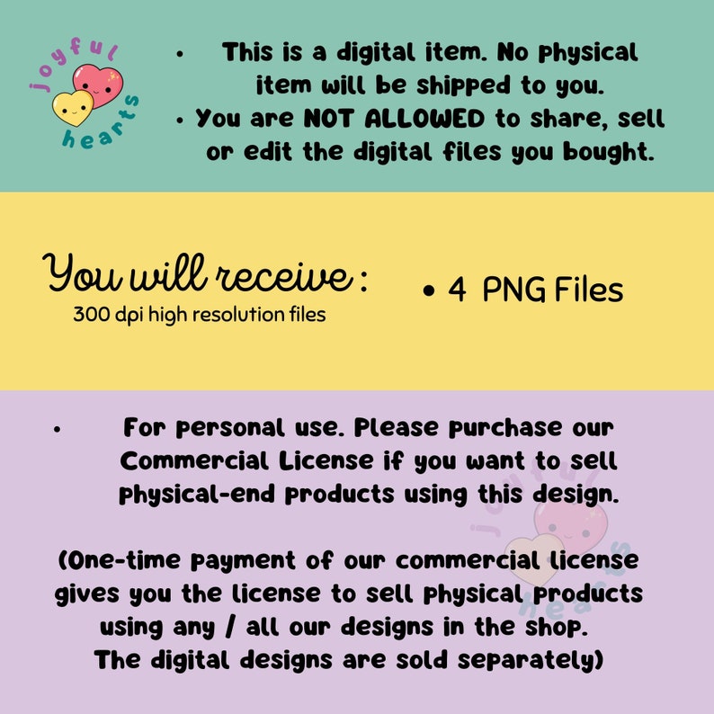 May include: A digital illustration of two cartoon hearts with smiling faces. The text "joyful hearts" is written in a circle around the hearts. The text "This is a digital item. No physical item will be shipped to you. You are NOT ALLOWED to share, sell or edit the digital files you bought." is written below the hearts. The text "You will receive: 4 PNG Files 300 dpi high resolution files" is written below the first text. The text "For personal use. Please purchase our Commercial License if you want to sell Physical-end products using this design. (One-time payment of our commercial license gives you the license to sell physical products using any / all our designs in the shop. The digital designs are sold separately)" is written below the second text.