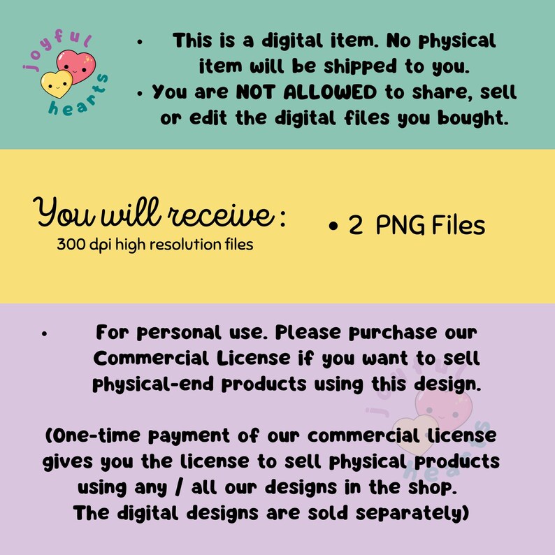 May include: A digital illustration of two hearts with smiling faces. The text "joyful hearts" is written in a playful font. The text "This is a digital item. No physical item will be shipped to you. You are NOT ALLOWED to share, sell or edit the digital files you bought." is written in black text. The text "You will receive: 2 PNG Files 300 dpi high resolution files" is written in black text. The text "For personal use. Please purchase our Commercial License if you want to sell Physical-end products using this design. (One-time payment of our commercial license gives you the license to sell physical products using any / all our designs in the shop. The digital designs are sold separately)" is written in black text.