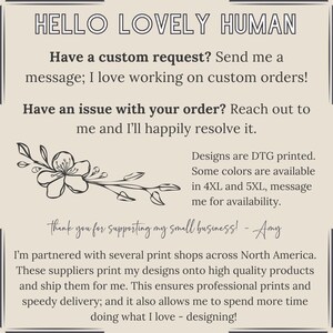 Pu&ograve; includere: Una grafica di testo con un design floreale e il testo "HELLO LOVELY HUMAN". Il testo continua con "Have a custom request? Send me a message; I love working on custom orders! Have an issue with your order? Reach out to me and I'll happily resolve it. Designs are DTG printed. Some colours are available in 4XL and 5XL, message me for availability. thank you for supporting my small business! - Amy I'm partnered with several print shops across North America. These suppliers print my designs onto high quality products and ship them for me. This ensures professional prints and speedy delivery; and it also allows me to spend more time doing what I love - designing!"