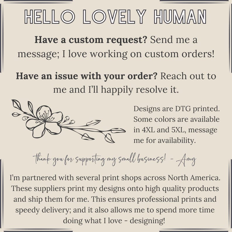 Pu&ograve; includere: Una grafica di testo con un design floreale e il testo "HELLO LOVELY HUMAN". Il testo continua con "Have a custom request? Send me a message; I love working on custom orders! Have an issue with your order? Reach out to me and I'll happily resolve it. Designs are DTG printed. Some colours are available in 4XL and 5XL, message me for availability. thank you for supporting my small business! - Amy I'm partnered with several print shops across North America. These suppliers print my designs onto high quality products and ship them for me. This ensures professional prints and speedy delivery; and it also allows me to spend more time doing what I love - designing!"