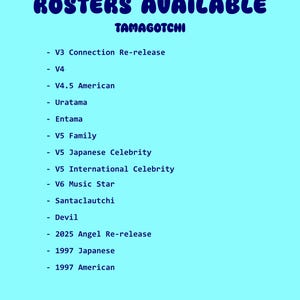 May include: A light blue graphic with the words "ROSTERS AVAILABLE" in a bubble font. Below, the word "TAMAGOTCHI" is written in a smaller font. A list of Tamagotchi versions is displayed below, including V3, V4, V4.5 American, Uratama, Entama, V5 Family, and more.
