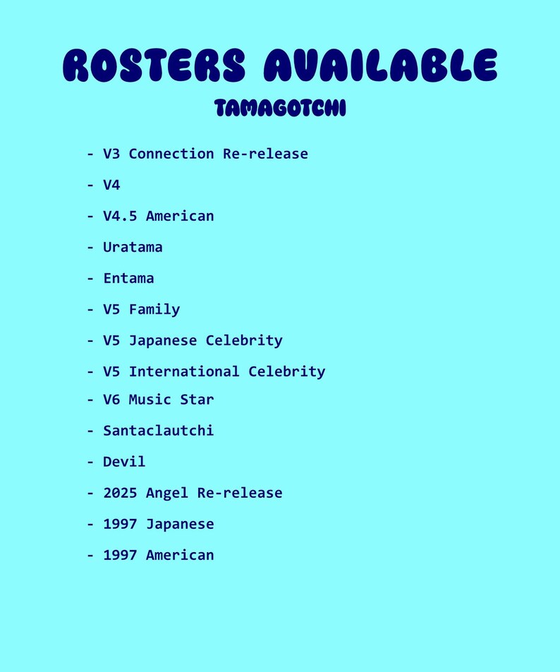 May include: A light blue graphic with the words "ROSTERS AVAILABLE" in a bubble font. Below, the word "TAMAGOTCHI" is written in a smaller font. A list of Tamagotchi versions is displayed below, including V3, V4, V4.5 American, Uratama, Entama, V5 Family, and more.