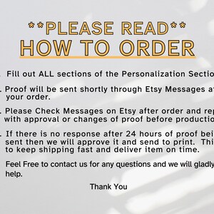 May include: A white background with black text outlining how to order a personalized product. The text reads: **PLEASE READ** HOW TO ORDER 1. Fill out ALL sections of the Personalization Section. 2. Proof will be sent shortly through Etsy Messages after your order. 3. Please Check Messages on Etsy after order and reply with approval or changes of proof before production. 4. If there is no response after 24 hours of proof being sent then we will approve it and send to print. This is to keep shipping fast and deliver item on time. 5. Feel Free to contact us for any questions and we will gladly help. Thank You